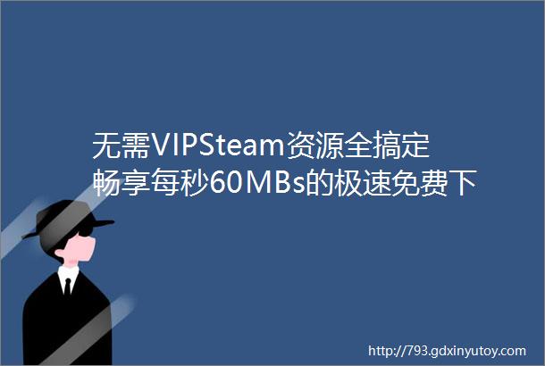 无需VIPSteam资源全搞定畅享每秒60MBs的极速免费下载