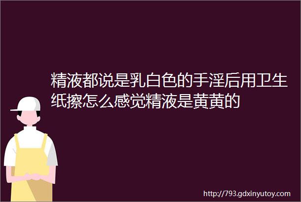 精液都说是乳白色的手淫后用卫生纸擦怎么感觉精液是黄黄的